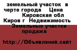 земельный участок  в черте города  › Цена ­ 450 000 - Кировская обл., Киров г. Недвижимость » Земельные участки продажа   